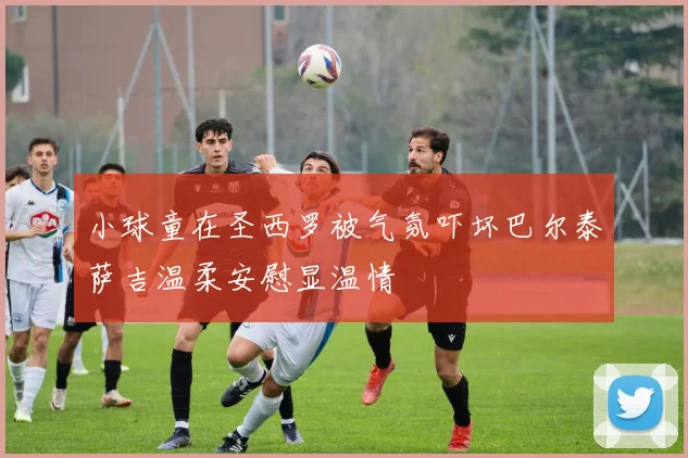 小球童在圣西罗被气氛吓坏巴尔泰萨吉温柔安慰显温情
