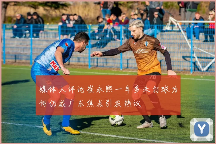 媒体人评论崔永熙一年多未打球为何仍成广东焦点引发热议