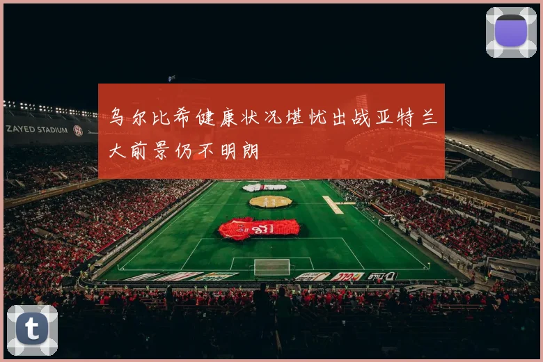乌尔比希健康状况堪忧出战亚特兰大前景仍不明朗