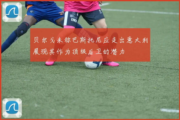 贝尔戈米称巴斯托尼应走出意大利展现其作为顶级后卫的潜力
