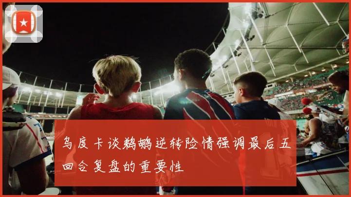 乌度卡谈鹈鹕逆转险情强调最后五回合复盘的重要性