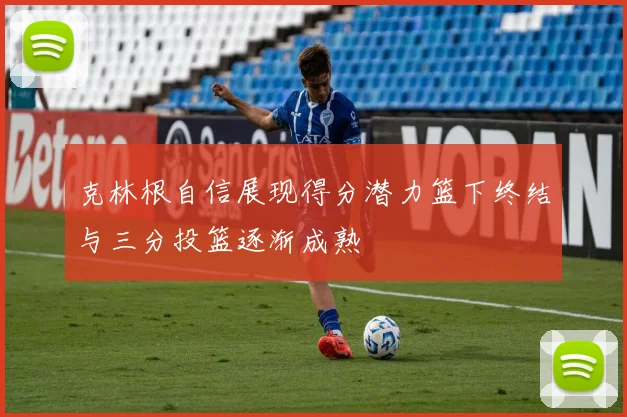 克林根自信展现得分潜力篮下终结与三分投篮逐渐成熟