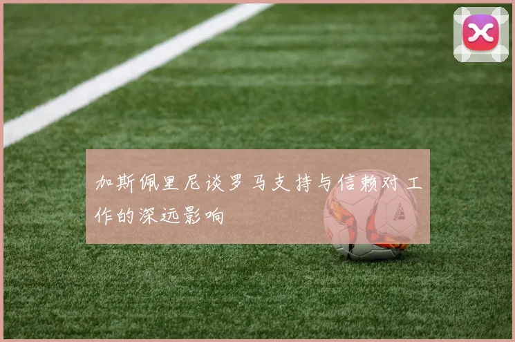 加斯佩里尼谈罗马支持与信赖对工作的深远影响