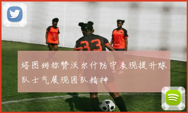 塔图姆称赞沃尔什防守表现提升球队士气展现团队精神