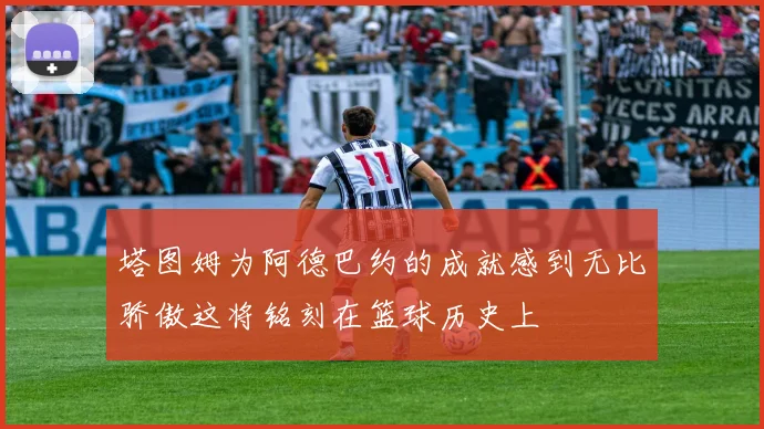 塔图姆为阿德巴约的成就感到无比骄傲这将铭刻在篮球历史上