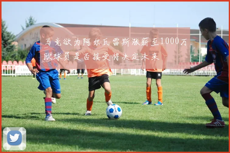 马竞欲为阿尔瓦雷斯涨薪至1000万欧球员是否接受将决定未来