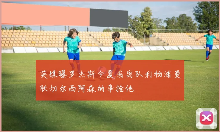 英媒曝罗杰斯今夏或离队利物浦曼联切尔西阿森纳争抢他