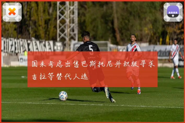 国米考虑出售巴斯托尼并积极寻求吉拉等替代人选