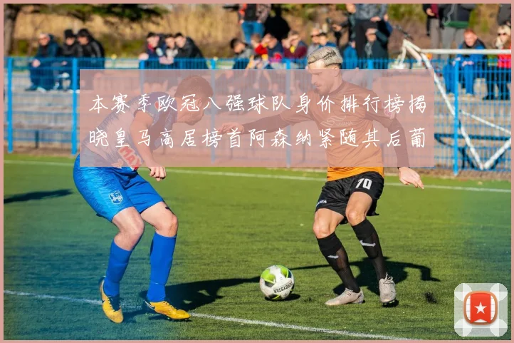 本赛季欧冠八强球队身价排行榜揭晓皇马高居榜首阿森纳紧随其后葡萄牙体育最低
