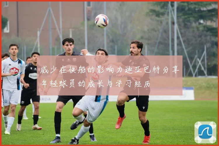 威少在快船的影响力迪亚巴特分享年轻球员的成长与学习经历