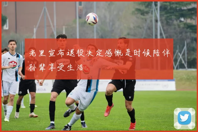 老里宣布退役决定感慨是时候陪伴孙辈享受生活