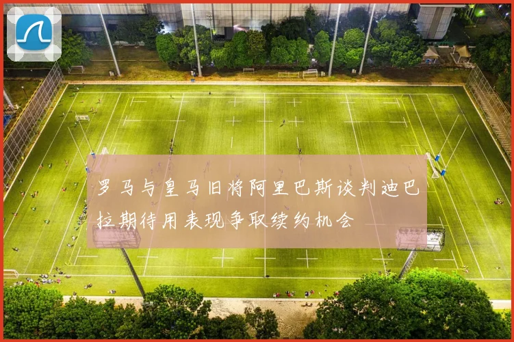 罗马与皇马旧将阿里巴斯谈判迪巴拉期待用表现争取续约机会