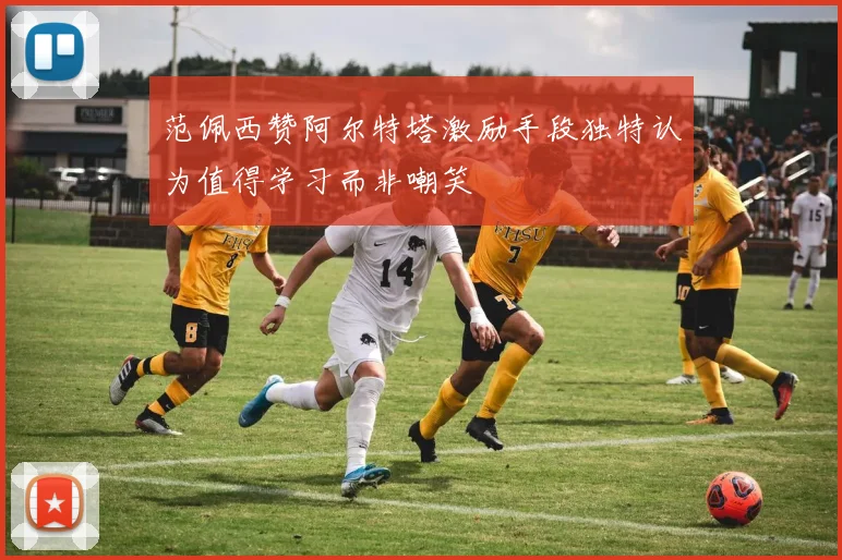 范佩西赞阿尔特塔激励手段独特认为值得学习而非嘲笑