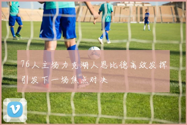 76人主场力克湖人恩比德高效发挥引发下一场焦点对决