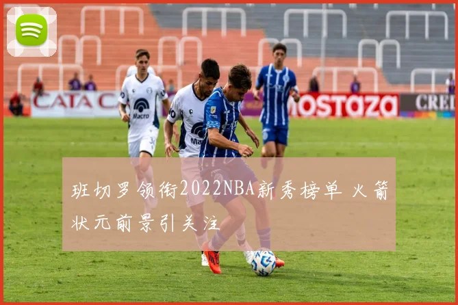 班切罗领衔2022NBA新秀榜单 火箭状元前景引关注