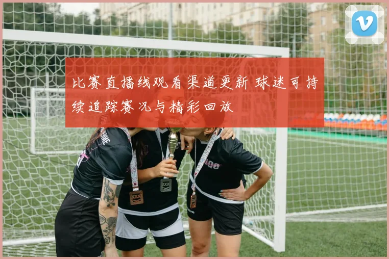 比赛直播线观看渠道更新 球迷可持续追踪赛况与精彩回放
