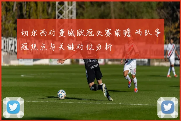 切尔西对曼城欧冠决赛前瞻 两队争冠焦点与关键对位分析