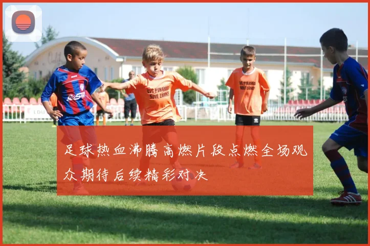 足球热血沸腾高燃片段点燃全场观众期待后续精彩对决