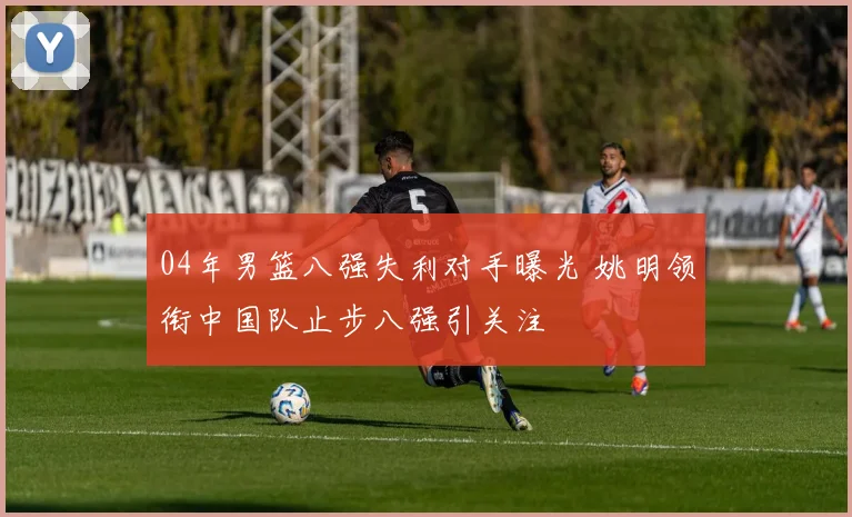 04年男篮八强失利对手曝光 姚明领衔中国队止步八强引关注