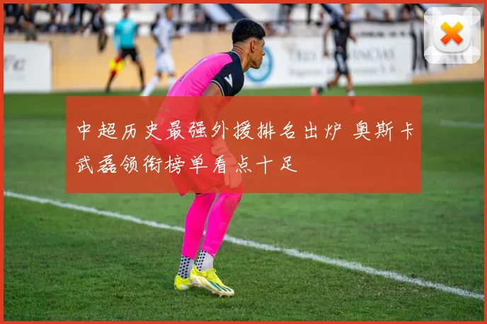 中超历史最强外援排名出炉 奥斯卡武磊领衔榜单看点十足