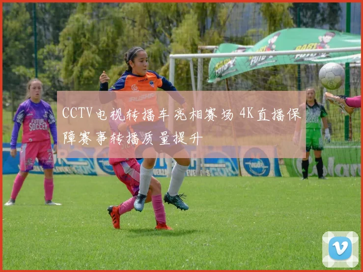 CCTV电视转播车亮相赛场 4K直播保障赛事转播质量提升