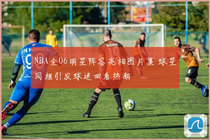 NBA全06明星阵容亮相图片集 球星同框引发球迷回看热潮