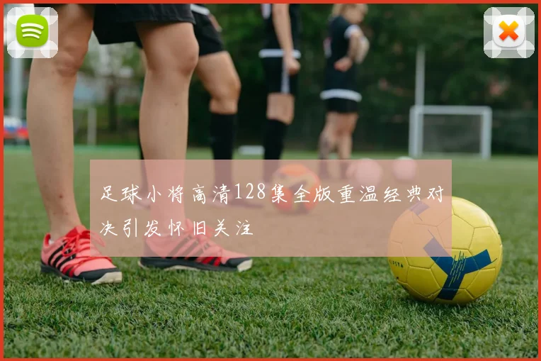 足球小将高清128集全版重温经典对决引发怀旧关注