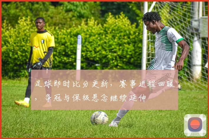 足球即时比分更新，赛事进程回暖，争冠与保级悬念继续延伸