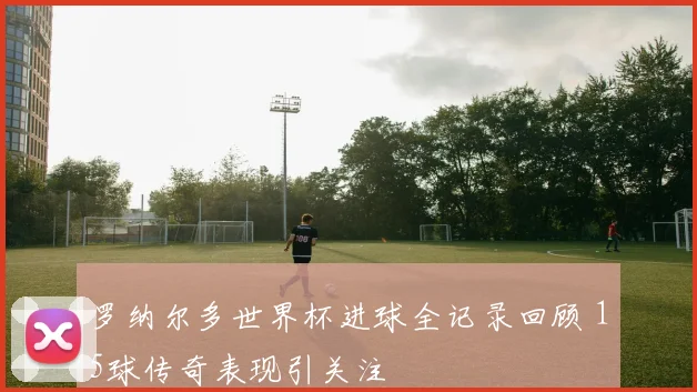 罗纳尔多世界杯进球全记录回顾 15球传奇表现引关注