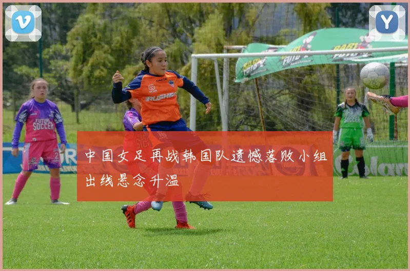 中国女足再战韩国队遗憾落败小组出线悬念升温