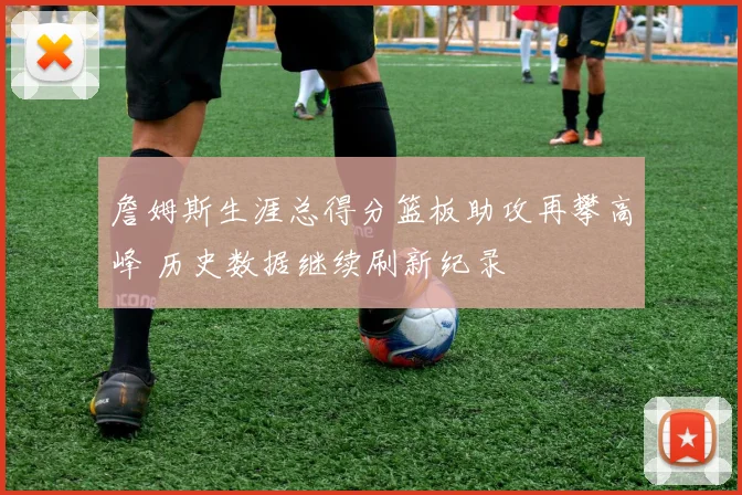 詹姆斯生涯总得分篮板助攻再攀高峰 历史数据继续刷新纪录