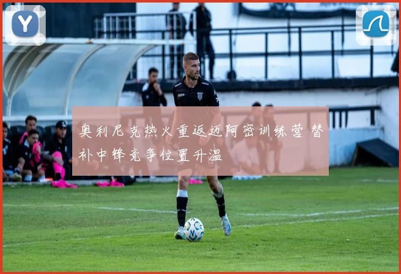 奥利尼克热火重返迈阿密训练营 替补中锋竞争位置升温