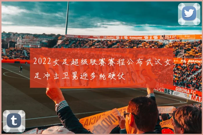 2022女足超级联赛赛程公布武汉女足冲击卫冕迎多轮硬仗