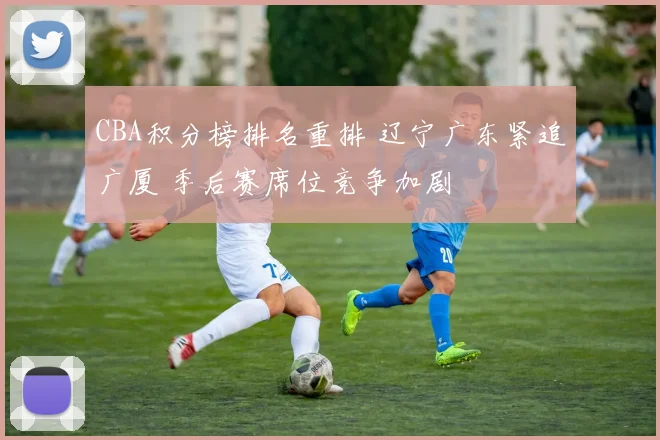 CBA积分榜排名重排 辽宁广东紧追广厦 季后赛席位竞争加剧