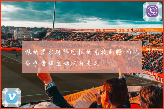 佩纳罗尔对阵巴拉纳竞技前瞻 两队争夺晋级主动权看点足