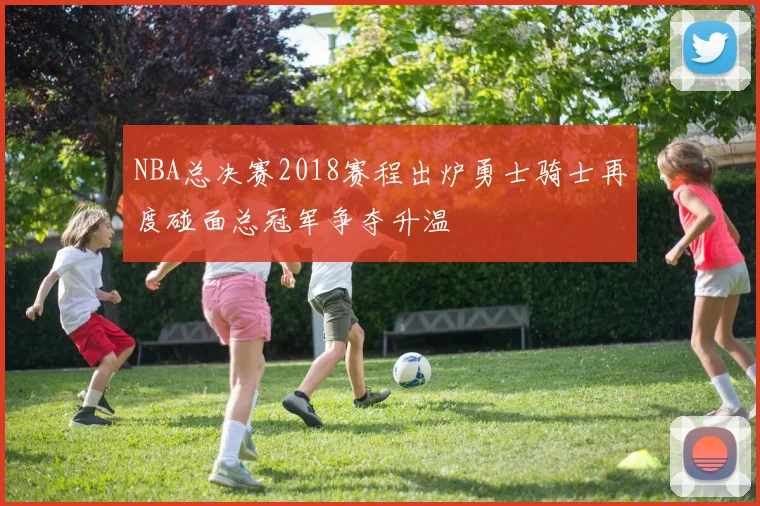 NBA总决赛2018赛程出炉勇士骑士再度碰面总冠军争夺升温