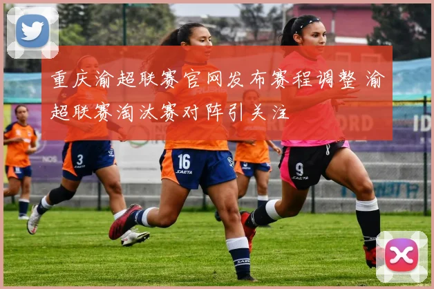 重庆渝超联赛官网发布赛程调整 渝超联赛淘汰赛对阵引关注